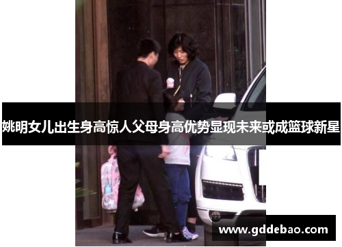 姚明女儿出生身高惊人父母身高优势显现未来或成篮球新星