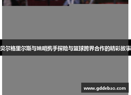 贝尔格里尔斯与姚明携手探险与篮球跨界合作的精彩故事