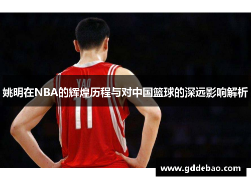 姚明在NBA的辉煌历程与对中国篮球的深远影响解析