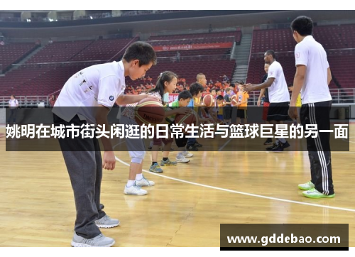 姚明在城市街头闲逛的日常生活与篮球巨星的另一面