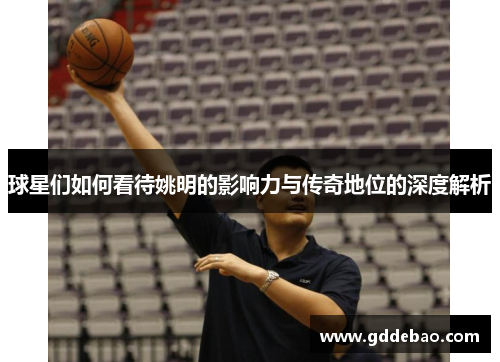 球星们如何看待姚明的影响力与传奇地位的深度解析
